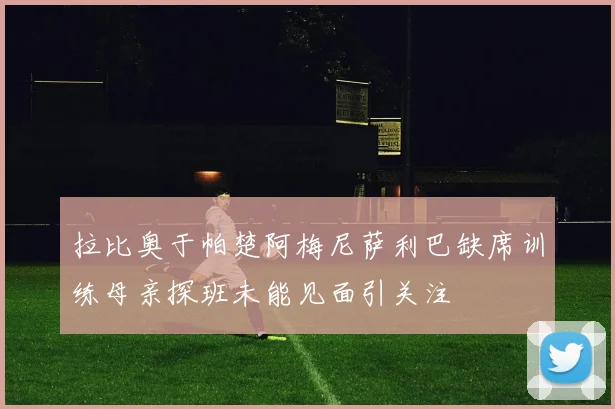 拉比奥于帕楚阿梅尼萨利巴缺席训练母亲探班未能见面引关注