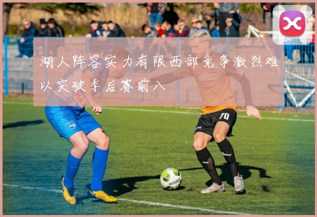 湖人阵容实力有限西部竞争激烈难以突破季后赛前八