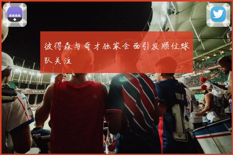 彼得森与奇才独家会面引发顺位球队关注