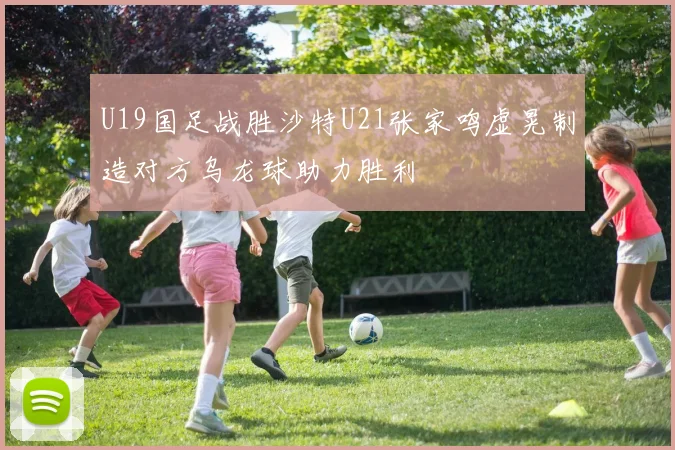 U19国足战胜沙特U21张家鸣虚晃制造对方乌龙球助力胜利