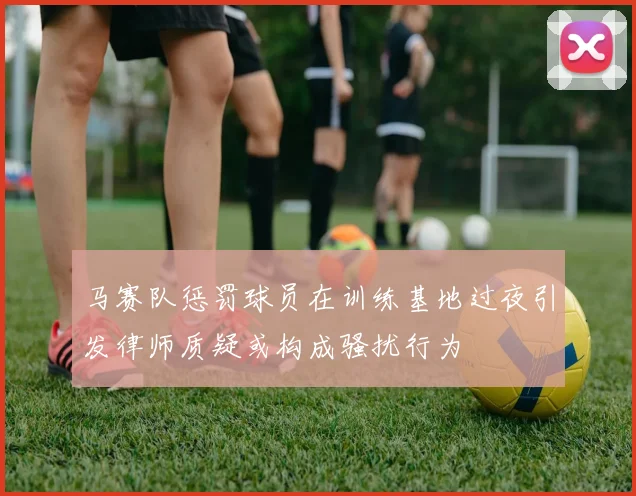 马赛队惩罚球员在训练基地过夜引发律师质疑或构成骚扰行为