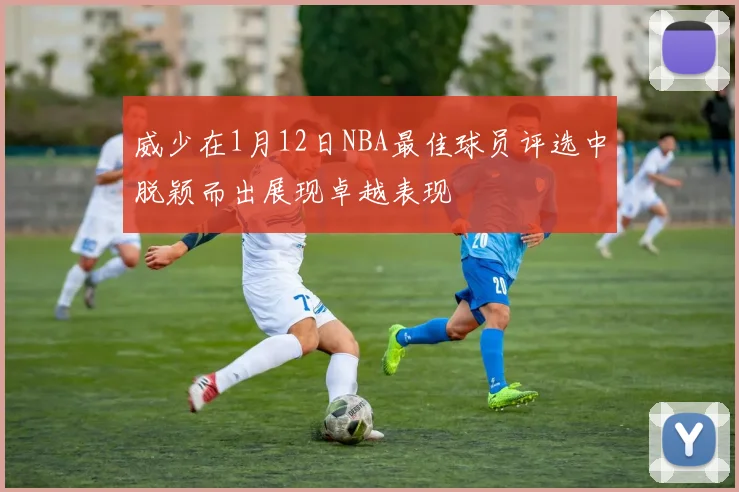 威少在1月12日NBA最佳球员评选中脱颖而出展现卓越表现
