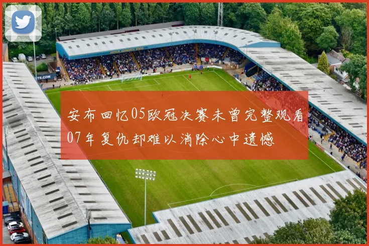 安布回忆05欧冠决赛未曾完整观看07年复仇却难以消除心中遗憾