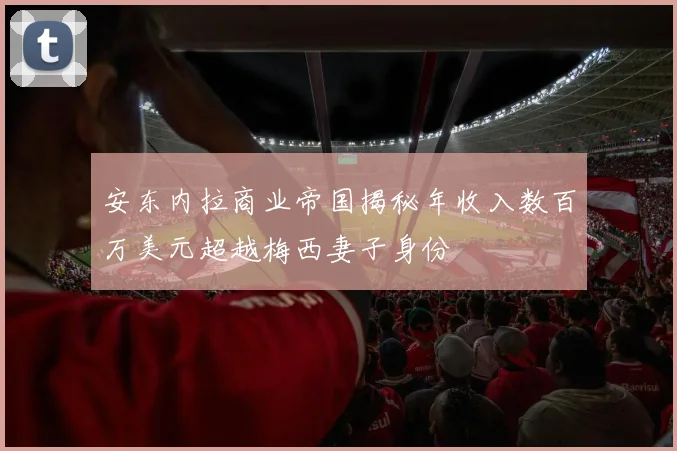 安东内拉商业帝国揭秘年收入数百万美元超越梅西妻子身份