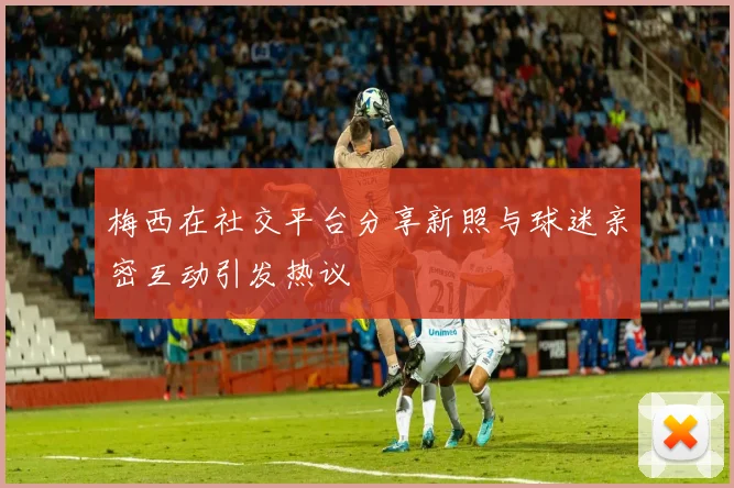 梅西在社交平台分享新照与球迷亲密互动引发热议