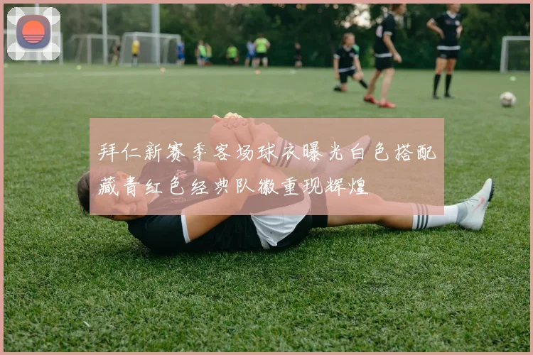 拜仁新赛季客场球衣曝光白色搭配藏青红色经典队徽重现辉煌