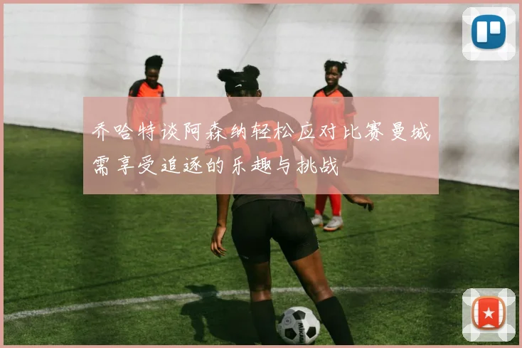 乔哈特谈阿森纳轻松应对比赛曼城需享受追逐的乐趣与挑战