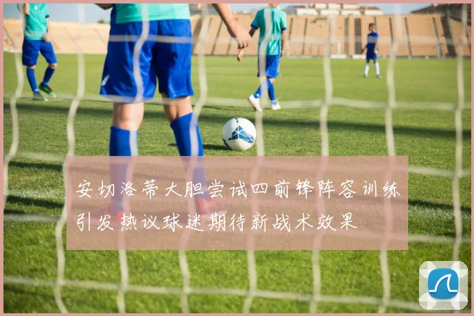 安切洛蒂大胆尝试四前锋阵容训练引发热议球迷期待新战术效果