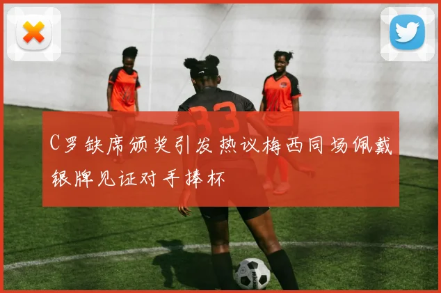 C罗缺席颁奖引发热议梅西同场佩戴银牌见证对手捧杯