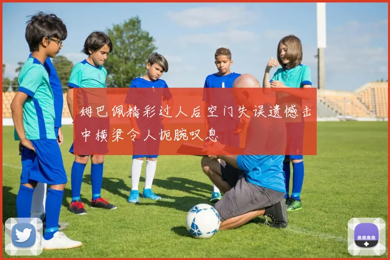 姆巴佩精彩过人后空门失误遗憾击中横梁令人扼腕叹息