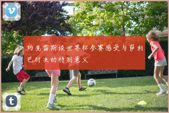 约克雷斯谈世界杯参赛感受与萨利巴对决的特别意义