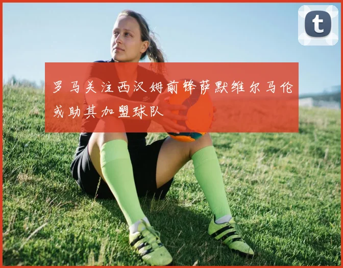 罗马关注西汉姆前锋萨默维尔马伦或助其加盟球队