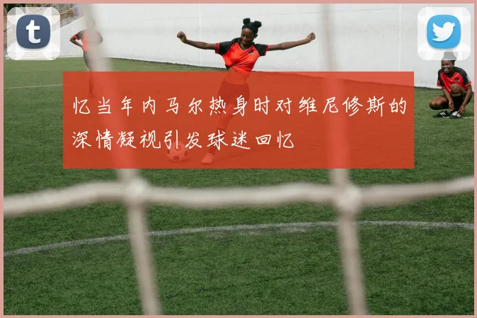 忆当年内马尔热身时对维尼修斯的深情凝视引发球迷回忆