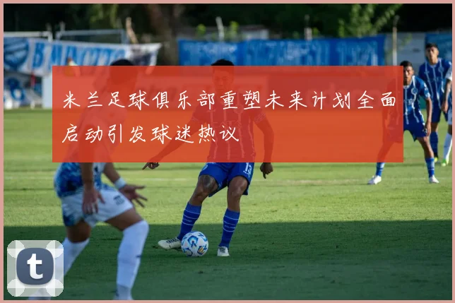 米兰足球俱乐部重塑未来计划全面启动引发球迷热议