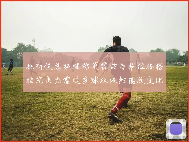 独行侠总经理称莫雷兹与弗拉格搭档完美无需过多球权依然能改变比赛局势